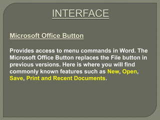 Microsoft Office Button
Provides access to menu commands in Word. The
Microsoft Office Button replaces the File button in
previous versions. Here is where you will find
commonly known features such as New, Open,
Save, Print and Recent Documents.
 