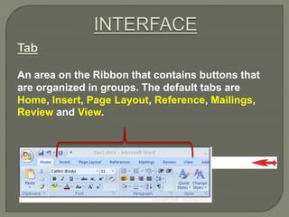 Tab
An area on the Ribbon that contains buttons that
are organized in groups. The default tabs are
Home, Insert, Page Layout, Reference, Mailings,
Review and View.
 