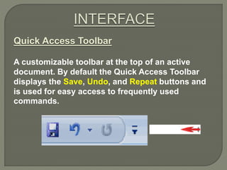 Quick Access Toolbar
A customizable toolbar at the top of an active
document. By default the Quick Access Toolbar
displays the Save, Undo, and Repeat buttons and
is used for easy access to frequently used
commands.
 