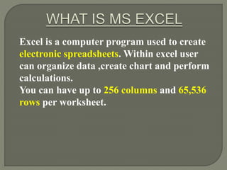 Excel is a computer program used to create
electronic spreadsheets. Within excel user
can organize data ,create chart and perform
calculations.
You can have up to 256 columns and 65,536
rows per worksheet.
 