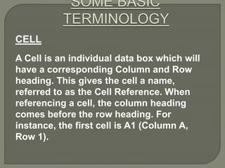 CELL
A Cell is an individual data box which will
have a corresponding Column and Row
heading. This gives the cell a name,
referred to as the Cell Reference. When
referencing a cell, the column heading
comes before the row heading. For
instance, the first cell is A1 (Column A,
Row 1).
 