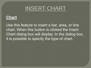 Chart
Use this feature to insert a bar, area, or line
chart. When this button is clicked the Insert
Chart dialog box will display. In the dialog box,
it is possible to specify the type of chart.
 