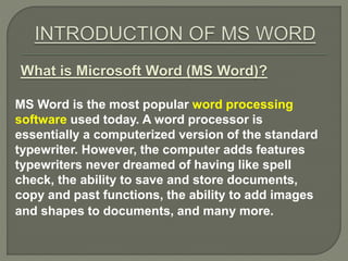 What is Microsoft Word (MS Word)?
MS Word is the most popular word processing
software used today. A word processor is
essentially a computerized version of the standard
typewriter. However, the computer adds features
typewriters never dreamed of having like spell
check, the ability to save and store documents,
copy and past functions, the ability to add images
and shapes to documents, and many more.
 