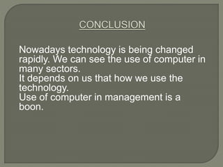 Nowadays technology is being changed
rapidly. We can see the use of computer in
many sectors.
It depends on us that how we use the
technology.
Use of computer in management is a
boon.
 