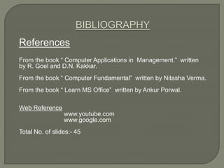 References
From the book “ Computer Applications in Management.” written
by R. Goel and D.N. Kakkar.
From the book “ Computer Fundamental” written by Nitasha Verma.
From the book “ Learn MS Office” written by Ankur Porwal.
Web Reference
www.youtube.com
www.google.com
Total No. of slides:- 45
 