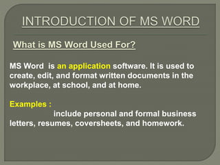 What is MS Word Used For?
MS Word is an application software. It is used to
create, edit, and format written documents in the
workplace, at school, and at home.
Examples :
include personal and formal business
letters, resumes, coversheets, and homework.
 