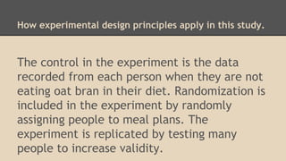 How experimental design principles apply in this study. 
The control in the experiment is the data 
recorded from each person when they are not 
eating oat bran in their diet. Randomization is 
included in the experiment by randomly 
assigning people to meal plans. The 
experiment is replicated by testing many 
people to increase validity. 
 