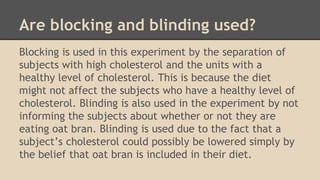Are blocking and blinding used? 
Blocking is used in this experiment by the separation of 
subjects with high cholesterol and the units with a 
healthy level of cholesterol. This is because the diet 
might not affect the subjects who have a healthy level of 
cholesterol. Blinding is also used in the experiment by not 
informing the subjects about whether or not they are 
eating oat bran. Blinding is used due to the fact that a 
subject’s cholesterol could possibly be lowered simply by 
the belief that oat bran is included in their diet. 
 