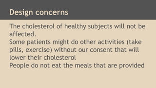 Design concerns 
The cholesterol of healthy subjects will not be 
affected. 
Some patients might do other activities (take 
pills, exercise) without our consent that will 
lower their cholesterol 
People do not eat the meals that are provided 
