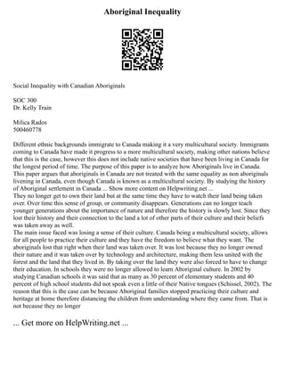 Aboriginal Inequality
Social Inequality with Canadian Aboriginals
SOC 300
Dr. Kelly Train
Milica Rados
500460778
Different ethnic backgrounds immigrate to Canada making it a very multicultural society. Immigrants
coming to Canada have made it progress to a more multicultural society, making other nations believe
that this is the case, however this does not include native societies that have been living in Canada for
the longest period of time. The purpose of this paper is to analyze how Aboriginals live in Canada.
This paper argues that aboriginals in Canada are not treated with the same equality as non aboriginals
livening in Canada, even though Canada is known as a multicultural society. By studying the history
of Aboriginal settlement in Canada ... Show more content on Helpwriting.net ...
They no longer get to own their land but at the same time they have to watch their land being taken
over. Over time this sense of group, or community disappears. Generations can no longer teach
younger generations about the importance of nature and therefore the history is slowly lost. Since they
lost their history and their connection to the land a lot of other parts of their culture and their beliefs
was taken away as well.
The main issue faced was losing a sense of their culture. Canada being a multicultural society, allows
for all people to practice their culture and they have the freedom to believe what they want. The
aboriginals lost that right when their land was taken over. It was lost because they no longer owned
their nature and it was taken over by technology and architecture, making them less united with the
forest and the land that they lived in. By taking over the land they were also forced to have to change
their education. In schools they were no longer allowed to learn Aboriginal culture. In 2002 by
studying Canadian schools it was said that as many as 30 percent of elementary students and 40
percent of high school students did not speak even a little of their Native tongues (Schissel, 2002). The
reason that this is the case can be because Aboriginal families stopped practicing their culture and
heritage at home therefore distancing the children from understanding where they came from. That is
not because they no longer
... Get more on HelpWriting.net ...
 