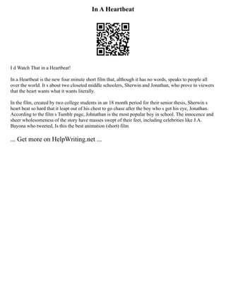 In A Heartbeat
I d Watch That in a Heartbeat!
In a Heartbeat is the new four minute short film that, although it has no words, speaks to people all
over the world. It s about two closeted middle schoolers, Sherwin and Jonathan, who prove to viewers
that the heart wants what it wants literally.
In the film, created by two college students in an 18 month period for their senior thesis, Sherwin s
heart beat so hard that it leapt out of his chest to go chase after the boy who s got his eye, Jonathan.
According to the film s Tumblr page, Johnathan is the most popular boy in school. The innocence and
sheer wholesomeness of the story have masses swept of their feet, including celebrities like J.A.
Bayona who tweeted, Is this the best animation (short) film
... Get more on HelpWriting.net ...
 