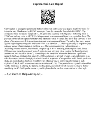 Caprolactam Lab Report
Caprolactam is an organic compound that is well known and widely used due to its effectiveness for
industrial use. Also known by IUPAC as azepan 2 one. Its molecular formula is C6H11NO. The
compound has a molecular weight of 113.16 g/mol and a density of 1.02 g/cm3. Its boiling point is
270˚C and melting point is 69.3˚C (1). It is produced as a transparent liquid or a crystalline form. The
physical identifiers of caprolactam are white crystalline solid or flakes. The color may vary due to the
phase of the compound. It is sometimes observed as a transparent liquid. The safety data sheet warns
against ingesting the compound and it can cause skin irritation (1). While your safety is important; the
primary hazard of caprolactam is its threat to ... Show more content on Helpwriting.net ...
According to other sources, the demand can grow up to 8.4% annually just for nylon alone. Since
2006 new and expanding uses of nylon 6 resins include wire and cable coating, hardware furniture
accessories, and electrical parts (7). According to the Journal of Molecular Structure, significant
research has been conducted on a new CL 20/Caprolactam co crystal. Overall co crystallization is an
effective way to improve both physical and chemical properties of a crystalline solid. In this particular
study, co crystallization has been found to be an effective way to improve performance in high
explosive 2,4,6,8,10,12 hexanitrohexaazaisowurtitane (CL 20). This particular co crystallization effort
will be beneficial in altering the density, melting point, and sensitivity of explosives. Due to its low
sensitivity, the CL 20/Caprolactam co crystal is planned to be used as a desensitizer in other high
... Get more on HelpWriting.net ...
 