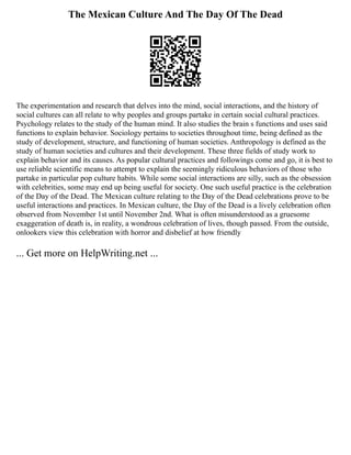 The Mexican Culture And The Day Of The Dead
The experimentation and research that delves into the mind, social interactions, and the history of
social cultures can all relate to why peoples and groups partake in certain social cultural practices.
Psychology relates to the study of the human mind. It also studies the brain s functions and uses said
functions to explain behavior. Sociology pertains to societies throughout time, being defined as the
study of development, structure, and functioning of human societies. Anthropology is defined as the
study of human societies and cultures and their development. These three fields of study work to
explain behavior and its causes. As popular cultural practices and followings come and go, it is best to
use reliable scientific means to attempt to explain the seemingly ridiculous behaviors of those who
partake in particular pop culture habits. While some social interactions are silly, such as the obsession
with celebrities, some may end up being useful for society. One such useful practice is the celebration
of the Day of the Dead. The Mexican culture relating to the Day of the Dead celebrations prove to be
useful interactions and practices. In Mexican culture, the Day of the Dead is a lively celebration often
observed from November 1st until November 2nd. What is often misunderstood as a gruesome
exaggeration of death is, in reality, a wondrous celebration of lives, though passed. From the outside,
onlookers view this celebration with horror and disbelief at how friendly
... Get more on HelpWriting.net ...
 