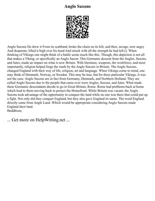 Anglo Saxons
Anglo Saxons He drew it From its scabbard, broke the chain on its hilt, and then, savage, now angry
And desperate, lifted it high over his head And struck with all the strength he had left (). When
thinking of Vikings one might think of a battle scene much like this. Though, this depiction is not all
that makes a Viking, or specifically an Anglo Saxon. This Germanic descent from the Angles, Saxons,
and Jutes, made an impact on what is now Britain. With literature, weapons, the workforce, and most
importantly, religion helped forge the mark by the Anglo Saxons in Britain. The Anglo Saxons,
changed England with their way of life, religion, art and language. When Vikings come to mind, one
may think of Denmark, Norway, or Sweden. This may be true, but for these particular Vikings, it was
not the case. Anglo Saxons are in fact from Germany, Denmark, and Northern Holland. They are
called Anglo Saxons due to the people that came over were Angles, Saxons, and Jutes. What made
these Germanic descendants decide to go to Great Britain, Rome. Rome had problems back at home
which lead to them moving back to protect the Homefront. While Britain was vacant, the Anglo
Saxons took advantage of the opportunity to conquer the land while no one was there that could put up
a fight. Not only did they conquer England, but they also gave England its name. The word England
directly came from Angle Land. Which would be appropriate considering Anglo Saxons made
England their land.
Buddhism,
... Get more on HelpWriting.net ...
 