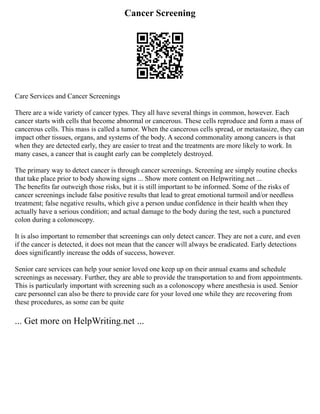 Cancer Screening
Care Services and Cancer Screenings
There are a wide variety of cancer types. They all have several things in common, however. Each
cancer starts with cells that become abnormal or cancerous. These cells reproduce and form a mass of
cancerous cells. This mass is called a tumor. When the cancerous cells spread, or metastasize, they can
impact other tissues, organs, and systems of the body. A second commonality among cancers is that
when they are detected early, they are easier to treat and the treatments are more likely to work. In
many cases, a cancer that is caught early can be completely destroyed.
The primary way to detect cancer is through cancer screenings. Screening are simply routine checks
that take place prior to body showing signs ... Show more content on Helpwriting.net ...
The benefits far outweigh those risks, but it is still important to be informed. Some of the risks of
cancer screenings include false positive results that lead to great emotional turmoil and/or needless
treatment; false negative results, which give a person undue confidence in their health when they
actually have a serious condition; and actual damage to the body during the test, such a punctured
colon during a colonoscopy.
It is also important to remember that screenings can only detect cancer. They are not a cure, and even
if the cancer is detected, it does not mean that the cancer will always be eradicated. Early detections
does significantly increase the odds of success, however.
Senior care services can help your senior loved one keep up on their annual exams and schedule
screenings as necessary. Further, they are able to provide the transportation to and from appointments.
This is particularly important with screening such as a colonoscopy where anesthesia is used. Senior
care personnel can also be there to provide care for your loved one while they are recovering from
these procedures, as some can be quite
... Get more on HelpWriting.net ...
 