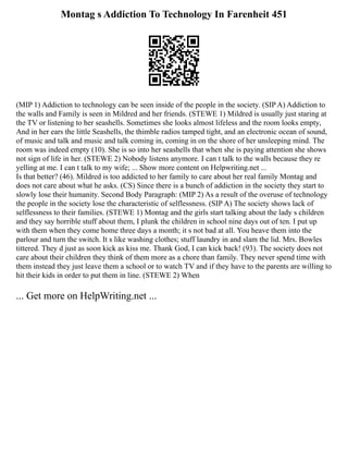Montag s Addiction To Technology In Farenheit 451
(MIP 1) Addiction to technology can be seen inside of the people in the society. (SIP A) Addiction to
the walls and Family is seen in Mildred and her friends. (STEWE 1) Mildred is usually just staring at
the TV or listening to her seashells. Sometimes she looks almost lifeless and the room looks empty,
And in her ears the little Seashells, the thimble radios tamped tight, and an electronic ocean of sound,
of music and talk and music and talk coming in, coming in on the shore of her unsleeping mind. The
room was indeed empty (10). She is so into her seashells that when she is paying attention she shows
not sign of life in her. (STEWE 2) Nobody listens anymore. I can t talk to the walls because they re
yelling at me. I can t talk to my wife; ... Show more content on Helpwriting.net ...
Is that better? (46). Mildred is too addicted to her family to care about her real family Montag and
does not care about what he asks. (CS) Since there is a bunch of addiction in the society they start to
slowly lose their humanity. Second Body Paragraph: (MIP 2) As a result of the overuse of technology
the people in the society lose the characteristic of selflessness. (SIP A) The society shows lack of
selflessness to their families. (STEWE 1) Montag and the girls start talking about the lady s children
and they say horrible stuff about them, I plunk the children in school nine days out of ten. I put up
with them when they come home three days a month; it s not bad at all. You heave them into the
parlour and turn the switch. It s like washing clothes; stuff laundry in and slam the lid. Mrs. Bowles
tittered. They d just as soon kick as kiss me. Thank God, I can kick back! (93). The society does not
care about their children they think of them more as a chore than family. They never spend time with
them instead they just leave them a school or to watch TV and if they have to the parents are willing to
hit their kids in order to put them in line. (STEWE 2) When
... Get more on HelpWriting.net ...
 