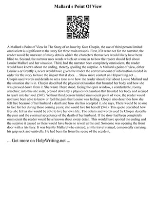 Mallard s Point Of View
A Mallard s Point of View In The Story of an hour by Kate Chopin, the use of third person limited
omniscient is significant to the story for three main reasons. First, if it were not for the narrator, the
reader would be unaware of many details which the characters themselves would likely have been
blind to. Second, the narrator uses words which set a tone as to how the reader should feel about
Louise Mallard and her situation. Third, had the narrator been completely omniscient, the reader
would have known about the ending, thereby spoiling the surprise. A Mallard s point of view, either
Louise s or Brently s, never would have given the reader the correct amount of information needed in
order for the story to have the impact that it does. ... Show more content on Helpwriting.net ...
Chopin used words and details to set a tone as to how the reader should feel about Louise Mallard and
the situation she is in. Chopin described the physical exhaustion that haunted her body and how she
was pressed down from it. She wrote There stood, facing the open window, a comfortable, roomy
armchair; into this she sank, pressed down by a physical exhaustion that haunted her body and seemed
to reach into her soul (547). Without third person limited omniscient point of view, the reader would
not have been able to know or feel the pain that Louise was feeling. Chopin also describes how she
felt free because of her husband s death and how she has accepted it, she says, There would be no one
to live for her during those coming years; she would live for herself (547). This quote described how
free she felt as she would be able to live her own life. The details and words used by Chopin describe
the pain and the eventual acceptance of the death of her husband. If the story had been completely
omniscient the reader would have known about every detail. This would have spoiled the ending and
the surprise it caused as there would have been no reveal at the end. Someone was opening the front
door with a latchkey. It was brently Mallard who entered, a little travel stained, composedly carrying
his grip sack and umbrella. He had been far from the scene of the accident,
... Get more on HelpWriting.net ...
 