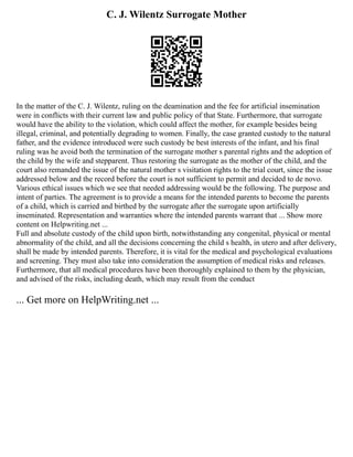 C. J. Wilentz Surrogate Mother
In the matter of the C. J. Wilentz, ruling on the deamination and the fee for artificial insemination
were in conflicts with their current law and public policy of that State. Furthermore, that surrogate
would have the ability to the violation, which could affect the mother, for example besides being
illegal, criminal, and potentially degrading to women. Finally, the case granted custody to the natural
father, and the evidence introduced were such custody be best interests of the infant, and his final
ruling was he avoid both the termination of the surrogate mother s parental rights and the adoption of
the child by the wife and stepparent. Thus restoring the surrogate as the mother of the child, and the
court also remanded the issue of the natural mother s visitation rights to the trial court, since the issue
addressed below and the record before the court is not sufficient to permit and decided to de novo.
Various ethical issues which we see that needed addressing would be the following. The purpose and
intent of parties. The agreement is to provide a means for the intended parents to become the parents
of a child, which is carried and birthed by the surrogate after the surrogate upon artificially
inseminated. Representation and warranties where the intended parents warrant that ... Show more
content on Helpwriting.net ...
Full and absolute custody of the child upon birth, notwithstanding any congenital, physical or mental
abnormality of the child, and all the decisions concerning the child s health, in utero and after delivery,
shall be made by intended parents. Therefore, it is vital for the medical and psychological evaluations
and screening. They must also take into consideration the assumption of medical risks and releases.
Furthermore, that all medical procedures have been thoroughly explained to them by the physician,
and advised of the risks, including death, which may result from the conduct
... Get more on HelpWriting.net ...
 