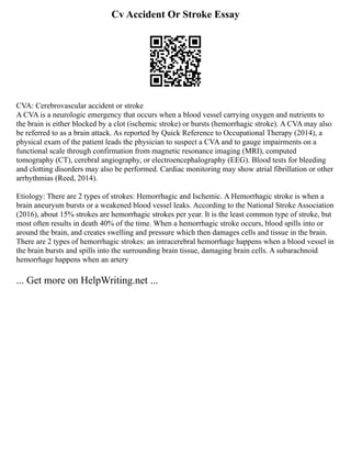Cv Accident Or Stroke Essay
CVA: Cerebrovascular accident or stroke
A CVA is a neurologic emergency that occurs when a blood vessel carrying oxygen and nutrients to
the brain is either blocked by a clot (ischemic stroke) or bursts (hemorrhagic stroke). A CVA may also
be referred to as a brain attack. As reported by Quick Reference to Occupational Therapy (2014), a
physical exam of the patient leads the physician to suspect a CVA and to gauge impairments on a
functional scale through confirmation from magnetic resonance imaging (MRI), computed
tomography (CT), cerebral angiography, or electroencephalography (EEG). Blood tests for bleeding
and clotting disorders may also be performed. Cardiac monitoring may show atrial fibrillation or other
arrhythmias (Reed, 2014).
Etiology: There are 2 types of strokes: Hemorrhagic and Ischemic. A Hemorrhagic stroke is when a
brain aneurysm bursts or a weakened blood vessel leaks. According to the National Stroke Association
(2016), about 15% strokes are hemorrhagic strokes per year. It is the least common type of stroke, but
most often results in death 40% of the time. When a hemorrhagic stroke occurs, blood spills into or
around the brain, and creates swelling and pressure which then damages cells and tissue in the brain.
There are 2 types of hemorrhagic strokes: an intracerebral hemorrhage happens when a blood vessel in
the brain bursts and spills into the surrounding brain tissue, damaging brain cells. A subarachnoid
hemorrhage happens when an artery
... Get more on HelpWriting.net ...
 
