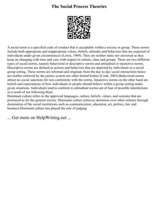 The Social Process Theories
A social norm is a specified code of conduct that is acceptable within a society or group. These norms
include both appropriate and inappropriate values, beliefs, attitudes and behaviors that are expected of
individuals under given circumstances (Lewis, 1969). They are neither static nor universal as they
keep on changing with time and vary with respect to culture, class and groups. There are two different
types of social norms, namely behavioral or descriptive norms and attitudinal or injunctive norms.
Descriptive norms are defined as actions and behaviors that are depicted by individuals in a social
group setting. These norms are informal and originate from the day to day social interactions hence
are neither enforced by the justice system nor other formal bodies (Cook, 2003).Behavioral norms
attract no social sanctions for non conformity with the norms. Injunctive norms on the other hand are
beliefs and expectations of how individuals or people should behave within a group setting under
given situations. Individuals tend to conform to attitudinal norms out of fear of possible interdictions
as a result of not following them.
Dominant culture refers to the approved languages, culture, beliefs, values, and customs that are
portrayed as for the general society. Dominant culture achieves dominion over other cultures through
domination of the social institutions such as communication, education, art, politics, law and
business.Dominant culture has played the role of judging
... Get more on HelpWriting.net ...
 