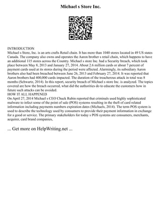 Michael s Store Inc.
INTRODUCTION
Michael s Store, Inc. is an arts crafts Retail chain. It has more than 1040 stores located in 49 US states
Canada. The company also owns and operates the Aaron brother s retail chain, which happens to have
an additional 115 stores across the Country. Michael s store Inc. had a Security breach, which took
place between May 8, 2013 and January 27, 2014. About 2.6 million cards or about 7 percent of
payment cards used at its stores during the period were affected. Alarmingly, its subsidiary Aaron
brothers also had been breached between June 26, 2013 and February 27, 2014. It was reported that
Aaron brothers had 400,000 cards impacted. The duration of the treacherous attack in total was 8
months (Schwartz, 2014). In this report, security breach of Michael s store Inc. is analyzed. The topics
covered are how the breach occurred, what did the authorities do to educate the customers how in
future such attacks can be avoided.
HOW IT ALL HAPPENED
On April 27, 2014 Michael s CEO Chuck Rubin reported that criminals used highly sophisticated
malware to infect some of the point of sale (POS) systems resulting in the theft of card related
information including payments numbers expiration dates (Michaels, 2014). The term POS system is
used to describe the technology used by consumers to provide their payment information in exchange
for a good or service. The primary stakeholders for today s POS systems are consumers, merchants,
acquirer, card brand companies,
... Get more on HelpWriting.net ...
 