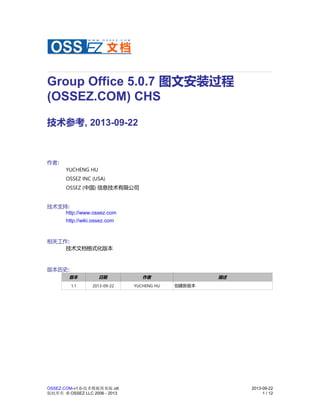 Group Office 5.0.7 图文安装过程
(OSSEZ.COM) CHS
技术参考, 2013-09-22
作者:
YUCHENG HU
OSSEZ INC (USA)
OSSEZ (中国) 信息技术有限公司
技术支持:
http://www.ossez.com
http://wiki.ossez.com
相关工作:
技术文档格式化版本
版本历史:
版本 日期 作者 描述
1.1 2013-09-22 YUCHENG HU 创建新版本
OSSEZ.COM-v1.0-技术模板简易版.ott 2013-09-22
版权所有 © OSSEZ LLC 2006 - 2013 1 / 12
 