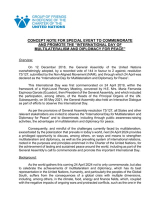 CONCEPT NOTE FOR SPECIAL EVENT TO COMMEMORATE
AND PROMOTE THE “INTERNATIONAL DAY OF
MULTILATERALISM AND DIPLOMACY FOR PEACE”
Overview:
On 12 December 2018, the General Assembly of the United Nations
overwhelmingly adopted, by a recorded vote of 144 in favour to 2 against, resolution
73/127, submitted by the Non-Aligned Movement (NAM), and through which 24 April was
declared as the “International Day for Multilateralism and Diplomacy for Peace”.
This International Day was first commemorated on 24 April 2019, within the
framework of a High-Level Plenary Meeting, convened by H.E. Mrs. Maria Fernanda
Espinosa Garcés (Ecuador), then President of the General Assembly, and which included
the participation, among others, of the Heads of the Principal Organs of the UN.
Subsequently, on 05 May 2021, the General Assembly also held an Interactive Dialogue
as part of efforts to observe this International Day.
As per the provisions of General Assembly resolution 73/127, all States and other
relevant stakeholders are invited to observe the “International Day for Multilateralism and
Diplomacy for Peace” and to disseminate, including through public awareness-raising
activities, the advantages of multilateralism and diplomacy for peace.
Consequently, and mindful of the challenges currently faced by multilateralism,
exacerbated by the polarization that prevails in today’s world, next 24 April 2024 provides
a privileged opportunity to discuss, among others, on ways and means to strengthen
multilateralism and diplomacy, as well as the prevailing system of international relations,
rooted in the purposes and principles enshrined in the Charter of the United Nations, for
the achievement of lasting and sustained peace around the world, including as part of the
General Assembly’s call to commemorate and promote this important International Day.
Background:
As the world gathers this coming 24 April 2024 not to only commemorate, but also
to celebrate the achievements of multilateralism and diplomacy, which has its best
representation in the United Nations, humanity, and particularly the peoples of the Global
South, suffers from the consequences of a global crisis with multiple dimensions,
including, among others, in the climate, food, energy and finance fields, which, coupled
with the negative impacts of ongoing wars and protracted conflicts, such as the one in the
 