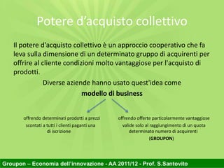 Potere d’acquisto collettivo
Il potere d'acquisto collettivo è un approccio cooperativo che fa
leva sulla dimensione di un determinato gruppo di acquirenti per
offrire al cliente condizioni molto vantaggiose per l'acquisto di
prodotti.
            Diverse aziende hanno usato quest'idea come
                         modello di business


   offrendo determinati prodotti a prezzi    offrendo offerte particolarmente vantaggiose
    scontati a tutti i clienti paganti una     valide solo al raggiungimento di un quota
               di iscrizione                       determinato numero di acquirenti
                                                              (GROUPON)
 