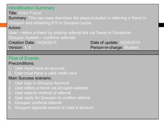 Identification Summary
Title: Refer Friend
Summary: This use case describes the steps included in referring a friend in
Groupon and obtaining $10 in Groupon bucks.
Actors:
User – refers a friend by sharing referral link via Tweet or Facebook.
Groupon System – confirms referrals
Creation Date: 10/24/2013
Date of update: 10/24/2013
Version: 1. 0
Person-in-charge: Student

Flow of Events:
Preconditions:
1. User must have an account
2. User must have a valid credit card
Main Success scenario:
1. User logs in Groupon Account
2. User refers a friend via Groupon website
3. User selects method of referral
4. User waits for Groupon to confirm referral
5. Groupon confirms referral
6. Groupon deposits reward to User’s account

 