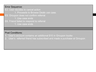 Error Sequence:
E2. User decides to cancel action
1. Proceeds to Browse Deals use case.
E5. Groupon does not confirm referral
1. Use case ends
E6. Friend failed to respond to referral
1. Use case ends

Post Conditions:
1. User’s account contains an additional $10 in Groupon bucks
2. User’s referred friend has subscribed and made a purchase at Groupon

 
