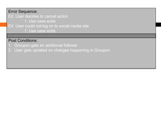 Error Sequence:
E2. User decides to cancel action
1. Use case ends
E4. User could not log on to social media site
1. Use case ends

Post Conditions:
1. Groupon gets an additional follower
2. User gets updated on changes happening in Groupon

 