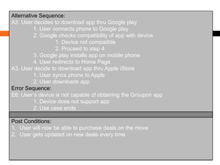 Alternative Sequence:
A3. User decides to download app thru Google play
1. User connects phone to Google play
2. Google checks compatibility of app with device
1. Device not compatible
2. Proceed to step 4
3. Google play installs app on mobile phone
4. User redirects to Home Page
A3. User decide to download app thru Apple iStore
1. User syncs phone to Apple
2. User downloads app
Error Sequence:
E6. User’s device is not capable of obtaining the Groupon app
1. Device does not support app
2. Use case ends
Post Conditions:
1. User will now be able to purchase deals on the move
2. User gets updated on new deals every time

 
