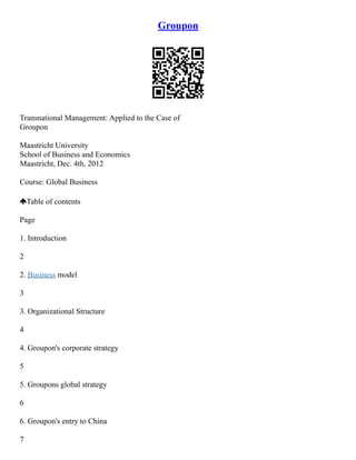 Groupon
Transnational Management: Applied to the Case of
Groupon
Maastricht University
School of Business and Economics
Maastricht, Dec. 4th, 2012
Course: Global Business
Table of contents
Page
1. Introduction
2
2. Business model
3
3. Organizational Structure
4
4. Groupon's corporate strategy
5
5. Groupons global strategy
6
6. Groupon's entry to China
7
 