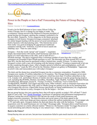 Power to the People or Just a Fad? Forecasting the Future of Group Buying
Sites
Published : November 10, 2010 in Knowledge@Wharton
It took a lot for Rob Solomon to leave sunny Silicon Valley for
wintry Chicago, but it's a change he was happy to make. The
e-commerce veteran moved to the Midwest to become president of
group buying site Groupon, spotting the company's potential to be
the next eBay. Named by Forbes magazine as the fastest growing
company in web history, Groupon leverages consumers' penchant
for online bargain hunting with the power of social networking to
build a business with skyrocketing sales. "The Internet has never
been really very good at bridging the gap between traditional
commerce and the web," Solomon, ex-CEO of travel search site
SideStep, says. "Then we came along."
Groupon -- from the words "group" and "coupon" -- negotiates
deeply discounted deals with mainly small businesses and alerts its
legion of e-mail subscribers to the offer, such as half off on a
Swedish massage. The deal is triggered when a minimum number of users buys the voucher, and
consumers are rewarded if their friends purchase as well. The discounts run from around 50% to more
than 90%, but the deal must be purchased within a limited time, usually 24 hours. To entice buyers,
Groupon's writers craft a zany ad in keeping with the Internet zeitgeist. "Creating a masterwork of art can
be like wandering through a maze: After a lengthy period of reflection and contemplation, you'll still
probably starve," reads the 50% off ad for the Absolute Abstract art gallery in Philadelphia. "Appreciate
an artist's risks and transcendent joys with today's Groupon."
The deals and the drama have propelled Groupon into the e-commerce stratosphere. Founded in 2008,
Groupon now reaches 25 million subscribers in 29 countries. The Chicago-based company serves more
bargain-hunters than its biggest rival, LivingSocial, which has more than 10 million subscribers in the
U.S., Canada, U.K. and Ireland. Dozens of similar sites have sprung up to tap the group-buying trend as
well, including BuyWithMe, Dealster, SocialBuy, HomeRun, Tippr, DealOn, TownHog, MyDailyThread,
CrowdSavings, Bloomspot, Scoop St., Twongo, EverSave, YouSwoop, You've Gotta Get It,
TwoBuckDuck, DealPerk, FlyCoupon and many more. Other websites, such as restaurant reservation site
OpenTable and companies like AOL and Cox Media Group are getting in on the act by launching their
own Groupon-like services. (OpenTable focuses specifically on eating establishments.) In a fragmented
market with low barriers to entry, Groupon is by far the largest -- for now.
But are group buying sites just a passing fancy that will end as quickly as today's 70% off deal? "I don't
think it's just a fad," says Kartik Hosanagar, a professor of operations and information management at
Wharton, noting that social commerce sites tap into the needs of both small businesses and
budget-conscious consumers. The deep discounts and social nature of the deals appeal to the
Internet-savvy, while local shops get mass exposure without the upfront marketing costs of newspaper ads
or TV and radio spots. Groupon markets the deal and shares the sales with the business. "Customer
acquisition costs for small businesses are very high," Hosanagar adds. "Groupon allows small businesses
to acquire customers in a fairly efficient manner." Moreover, the business model "leverages the power of
social networking and collective buying in very natural ways -- that's here to stay as well."
Back to the Future?
Group buying sites are not new, but previous incarnations failed to gain much traction with consumers. A
This is a single/personal use copy of Knowledge@Wharton.
For multiple copies, custom reprints, e-prints, posters or
plaques, please contact PARS International:
reprints@parsintl.com P. (212) 221-9595 x407.
  All materials copyright of the Wharton School of the University of Pennsylvania.                    Page 1 of 4 
Power to the People or Just a Fad? Forecasting the Future of Group Buying Sites: Knowledge@Wharton
( http://knowledge.wharton.upenn.edu/article.cfm?articleid=2633)
 