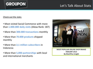 Lets Talk About Stats
Check out the stats:
? Most visited Social Commerce with more
than 1.000.000 daily visits (Alexa Rank: 187)
? More than 300.000 transactions monthly
? More than 70.000 products shipped
monthly
? More than 2,1 million subscribers in
Indonesia
? More than 5,000 partnerships with local
and international merchants
 