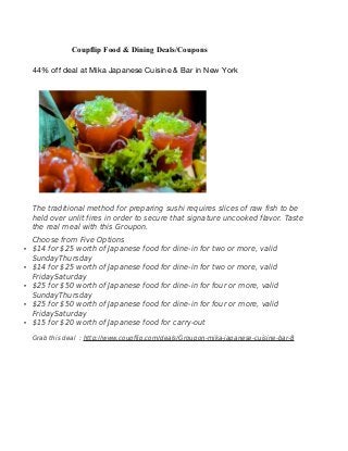 Coupflip Food & Dining Deals/Coupons
44% off deal at Mika Japanese Cuisine & Bar in New York
The traditional method for preparing sushi requires slices of raw fish to be
held over unlit fires in order to secure that signature uncooked flavor. Taste
the real meal with this Groupon.
Choose from Five Options
• $14 for $25 worth of Japanese food for dine-in for two or more, valid
SundayThursday
• $14 for $25 worth of Japanese food for dine-in for two or more, valid
FridaySaturday
• $25 for $50 worth of Japanese food for dine-in for four or more, valid
SundayThursday
• $25 for $50 worth of Japanese food for dine-in for four or more, valid
FridaySaturday
• $15 for $20 worth of Japanese food for carry-out
Grab this deal : http://www.coupflip.com/deals/Groupon-mika-japanese-cuisine-bar-8
 
