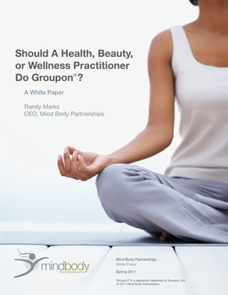 mindbodyPARTNERSHIPS
Mind Body Partnerships
White Paper
Spring 2011
Should A Health, Beauty,
or Wellness Practitioner
Do Groupon ?
A White Paper
Randy Marks
CEO, Mind Body Partnerships
Groupon®
is a registered trademark of Groupon, Inc.
© 2011 Mind Body Partnerships
®
 