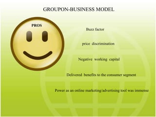 GROUPON-BUSINESS MODELPROSBuzz factor price  discriminationNegative  working  capitalDelivered  benefits to the consumer segmentPower as an online marketing/advertising tool was immense