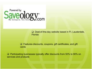  Features discounts, coupons, gift certificates, and gift
cards
 Deal-of-the-day website based in Ft. Lauderdale,
Florida
 Participating businesses typically offer discounts from 50% to 90% on
services and products
 