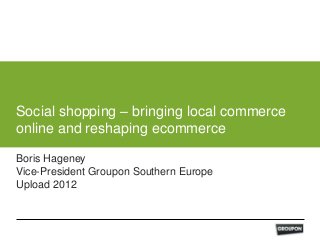 Social shopping – bringing local commerce
online and reshaping ecommerce

Boris Hageney
Vice-President Groupon Southern Europe
Upload 2012
 