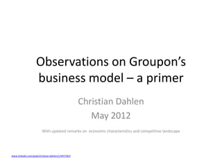 Observations on Groupon’s
                   business model – a primer
                                                  Christian Dahlen
                                                     May 2012
                        With updated remarks on economic characteristics and competitive landscape




www.linkedin.com/pub/christian-dahlen/1/447/4b3
 