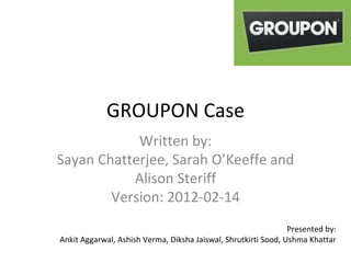 GROUPON Case
Written by:
Sayan Chatterjee, Sarah O’Keeffe and
Alison Steriff
Version: 2012-02-14
Presented by:
Ankit Aggarwal, Ashish Verma, Diksha Jaiswal, Shrutkirti Sood, Ushma Khattar
 