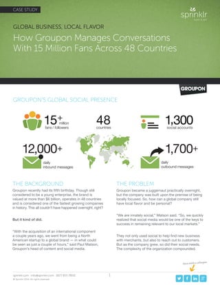 share with a colleague
CASE STUDY
sprinklr.com info@sprinklr.com (917) 933-7800
© Sprinklr 2014. All rights reserved.
1
GLOBAL BUSINESS, LOCAL FLAVOR
How Groupon Manages Conversations
With 15 Million Fans Across 48 Countries
THE BACKGROUND
Groupon recently had its fifth birthday. Though still
considered to be a young enterprise, the brand is
valued at more than $6 billion, operates in 48 countries
and is considered one of the fastest growing companies
in history. This all couldn’t have happened overnight, right?
But it kind of did.
“With the acquisition of an international component
a couple years ago, we went from being a North
American startup to a global brand — in what could
be seen as just a couple of hours,” said Paul Matson,
Groupon’s head of content and social media.
GROUPON’S GLOBAL SOCIAL PRESENCE
THE PROBLEM
Groupon became a juggernaut practically overnight,
but the company was built upon the premise of being
locally focused. So, how can a global company still
have local flavor and be personal?
“We are innately social,” Matson said. “So, we quickly
realized that social media would be one of the keys to
success in remaining relevant to our local markets.”
They not only used social to help find new business
with merchants, but also to reach out to customers.
But as the company grew, so did their social needs.
The complexity of the organization compounded.
 