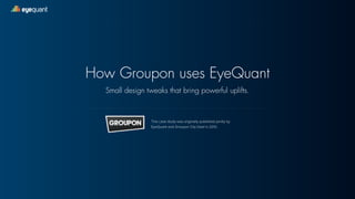 eyequant 
How Groupon uses EyeQuant 
Small design tweaks that bring powerful uplifts. 
This case study was originally published jointly by 
EyeQuant and Groupon City Deal in 2012. 
 