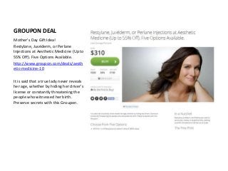 GROUPON DEAL
Mother's Day Gift Idea!
Restylane, Juvéderm, or Perlane
Injections at Aesthetic Medicine (Up to
55% Off). Five Options Available.
http://www.groupon.com/deals/aesth
etic-medicine-10
It is said that a true lady never reveals
her age, whether by hiding her driver's
license or constantly threatening the
people who witnessed her birth.
Preserve secrets with this Groupon.
 