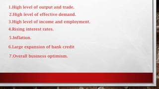 1.High level of output and trade.
2.High level of effective demand.
3.High level of income and employment.
4.Rising interest rates.
5.Inflation.
6.Large expansion of bank credit
7.Overall business optimism.
 
