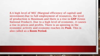 8.A high level of MEC (Marginal efficiency of capital) and
investment.Due to full employment of resources, the level
of production is Maximum and there is a rise in GNP (Gross
National Product). Due to a high level of economic, it causes
a rise in prices and profits. There is an upswing in the
economic activity and economy reaches its Peak. This is
also called as a Boom Period.
 