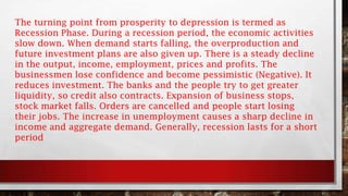 The turning point from prosperity to depression is termed as
Recession Phase. During a recession period, the economic activities
slow down. When demand starts falling, the overproduction and
future investment plans are also given up. There is a steady decline
in the output, income, employment, prices and profits. The
businessmen lose confidence and become pessimistic (Negative). It
reduces investment. The banks and the people try to get greater
liquidity, so credit also contracts. Expansion of business stops,
stock market falls. Orders are cancelled and people start losing
their jobs. The increase in unemployment causes a sharp decline in
income and aggregate demand. Generally, recession lasts for a short
period
 