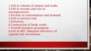 1.Fall in volume of output and trade.
2.Fall in income and rise in
unemployment.
3.Decline in consumption and demand.
4.Fall in interest rate.
5.Deflation.
6.Contraction of bank credit.
7.Overall business pessimism.
8.Fall in MEC (Marginal efficiency of
capital) and investment.
 