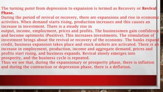 The turning point from depression to expansion is termed as Recovery or Revival
Phase.
During the period of revival or recovery, there are expansions and rise in economic
activities. When demand starts rising, production increases and this causes an
increase in investment. There is a steady rise in
output, income, employment, prices and profits. The businessmen gain confidence
and become optimistic (Positive). This increases investments. The stimulation of
investment brings about the revival or recovery of the economy. The banks expand
credit, business expansion takes place and stock markets are activated. There is an
increase in employment, production, income and aggregate demand, prices and
profits start rising, and business expands. Revival slowly emerges into
prosperity, and the business cycle is repeated.
Thus we see that, during the expansionary or prosperity phase, there is inflation
and during the contraction or depression phase, there is a deflation.
 